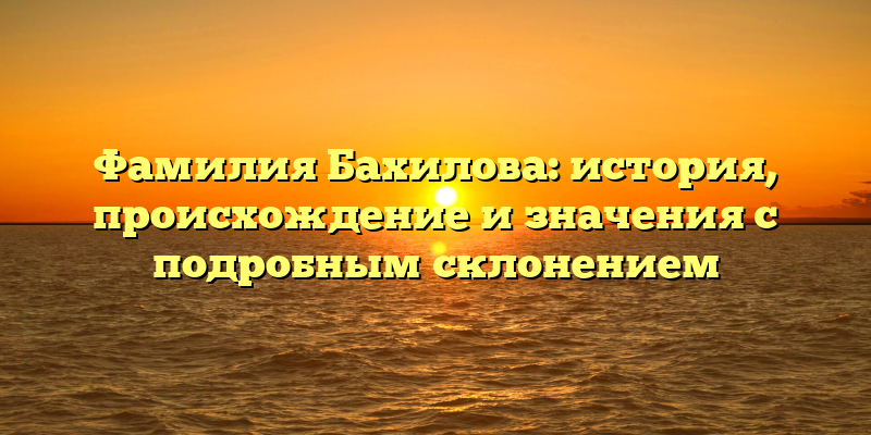 Фамилия Бахилова: история, происхождение и значения с подробным склонением