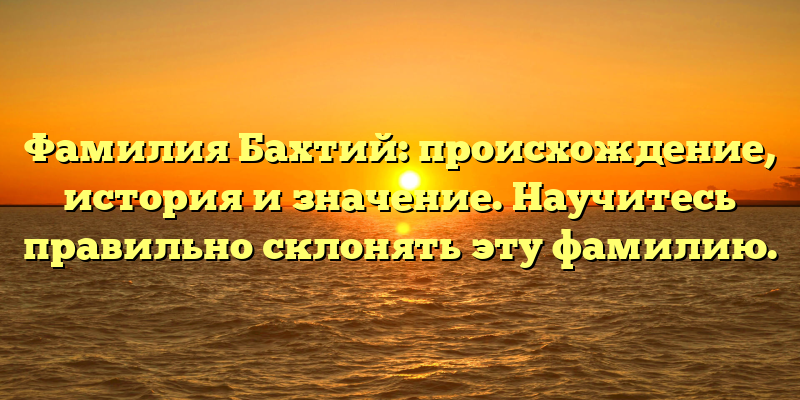 Фамилия Бахтий: происхождение, история и значение. Научитесь правильно склонять эту фамилию.