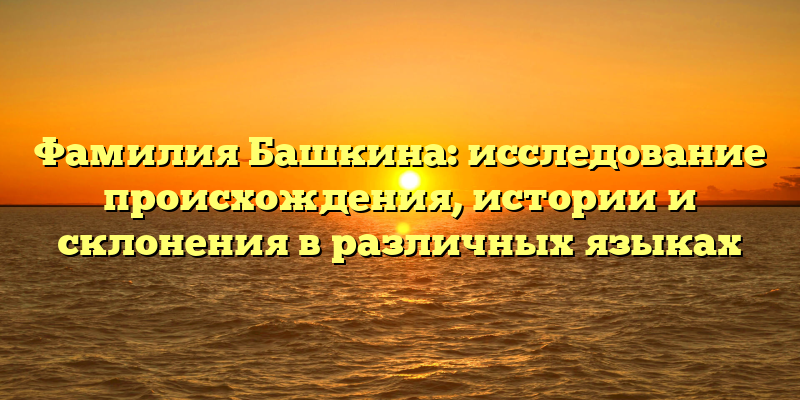 Фамилия Башкина: исследование происхождения, истории и склонения в различных языках