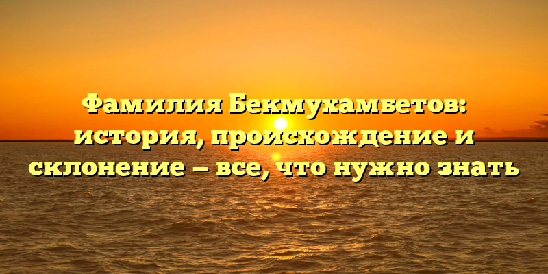 Фамилия Бекмухамбетов: история, происхождение и склонение — все, что нужно знать