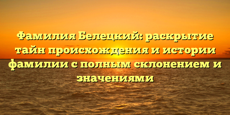 Фамилия Белецкий: раскрытие тайн происхождения и истории фамилии с полным склонением и значениями