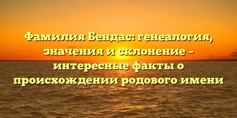 Фамилия Бендас: генеалогия, значения и склонение – интересные факты о происхождении родового имени
