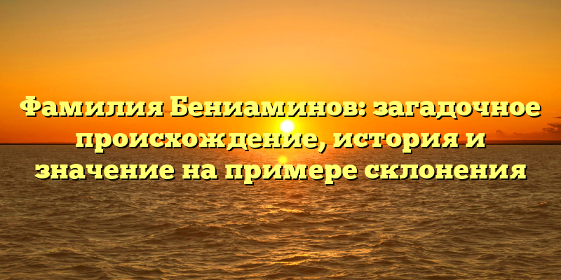 Фамилия Бениаминов: загадочное происхождение, история и значение на примере склонения