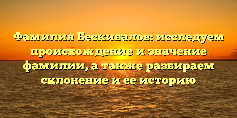 Фамилия Бескибалов: исследуем происхождение и значение фамилии, а также разбираем склонение и ее историю