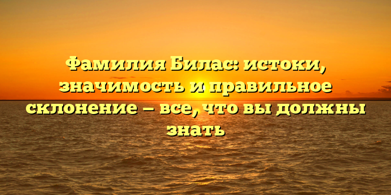 Фамилия Билас: истоки, значимость и правильное склонение — все, что вы должны знать