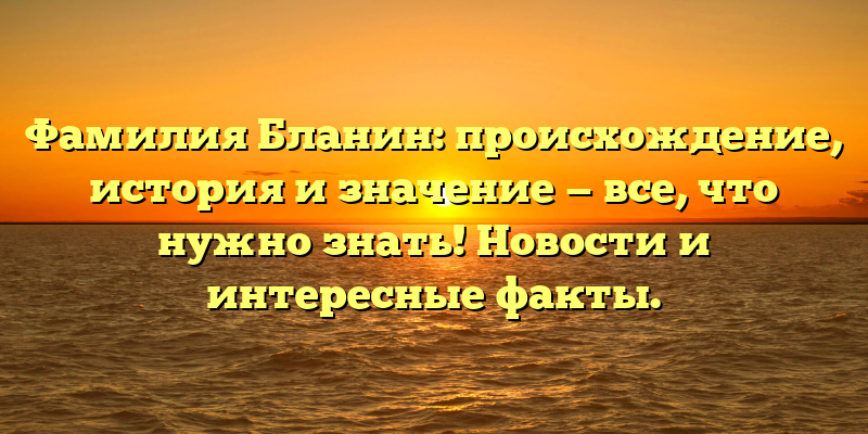 Фамилия Бланин: происхождение, история и значение — все, что нужно знать! Новости и интересные факты.