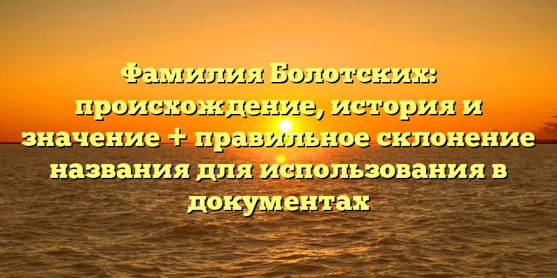 Фамилия Болотских: происхождение, история и значение + правильное склонение названия для использования в документах