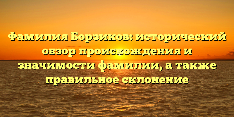 Фамилия Борзиков: исторический обзор происхождения и значимости фамилии, а также правильное склонение