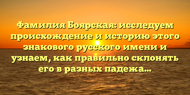 Фамилия Боярская: исследуем происхождение и историю этого знакового русского имени и узнаем, как правильно склонять его в разных падежах