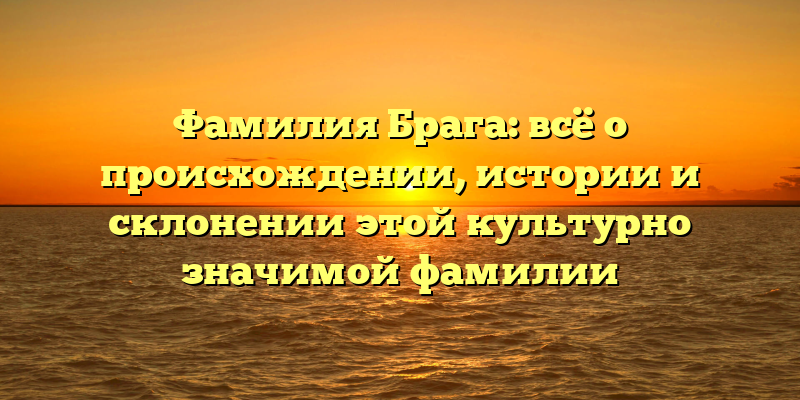 Фамилия Брага: всё о происхождении, истории и склонении этой культурно значимой фамилии