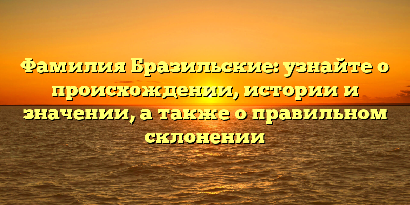 Фамилия Бразильские: узнайте о происхождении, истории и значении, а также о правильном склонении