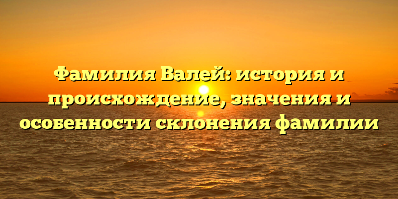Фамилия Валей: история и происхождение, значения и особенности склонения фамилии