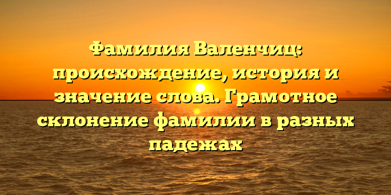 Фамилия Валенчиц: происхождение, история и значение слова. Грамотное склонение фамилии в разных падежах