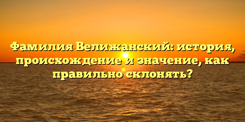 Фамилия Велижанский: история, происхождение и значение, как правильно склонять?