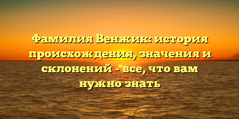 Фамилия Венжик: история происхождения, значения и склонений - все, что вам нужно знать