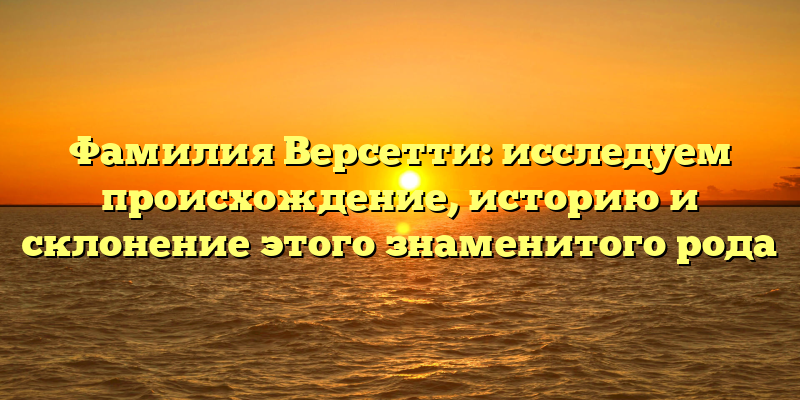 Фамилия Версетти: исследуем происхождение, историю и склонение этого знаменитого рода