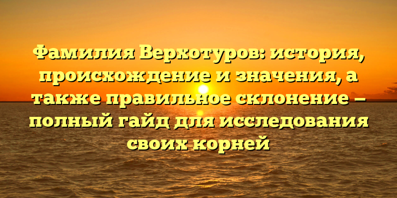 Фамилия Верхотуров: история, происхождение и значения, а также правильное склонение — полный гайд для исследования своих корней