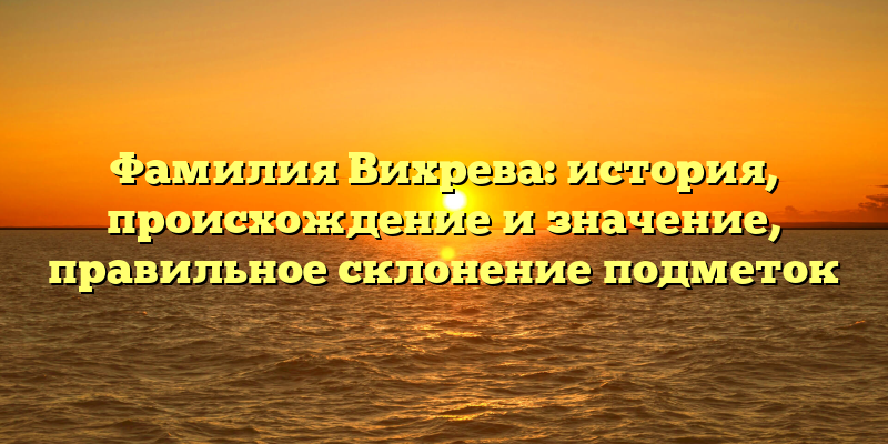 Фамилия Вихрева: история, происхождение и значение, правильное склонение подметок