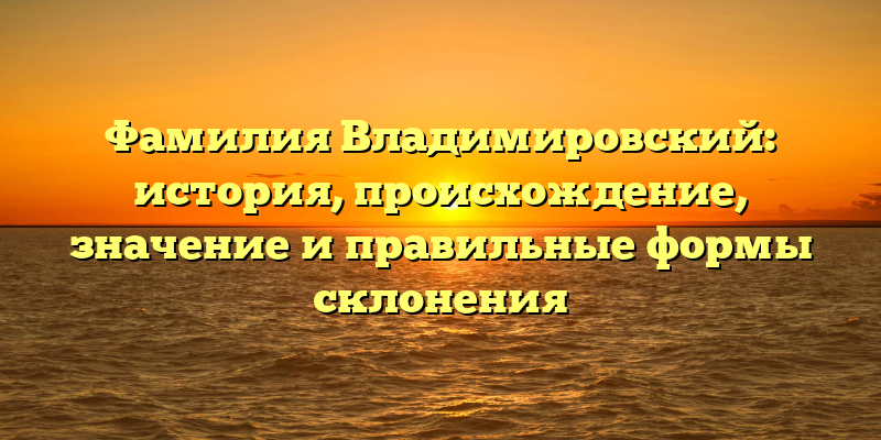 Фамилия Владимировский: история, происхождение, значение и правильные формы склонения