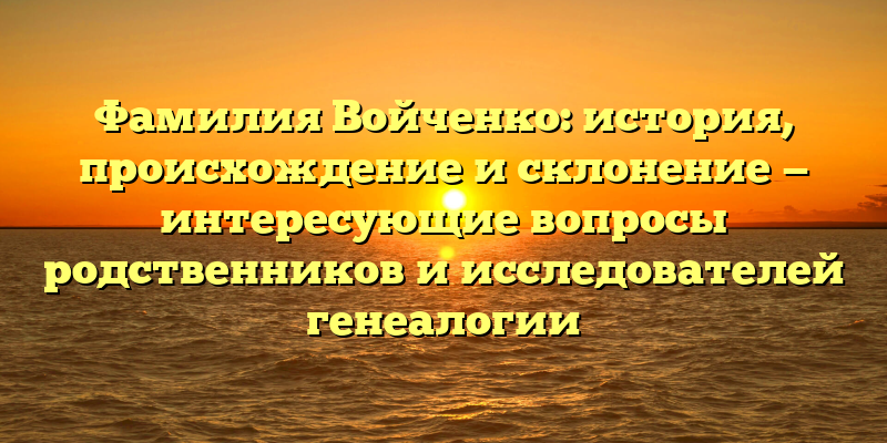 Фамилия Войченко: история, происхождение и склонение — интересующие вопросы родственников и исследователей генеалогии