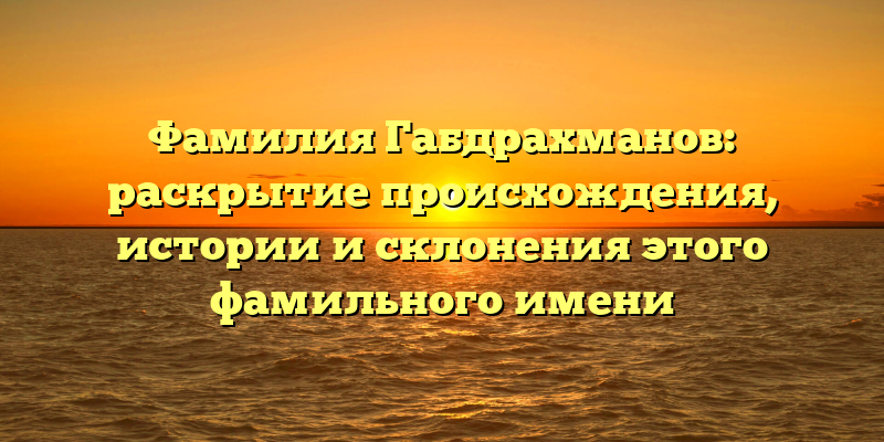 Фамилия Габдрахманов: раскрытие происхождения, истории и склонения этого фамильного имени
