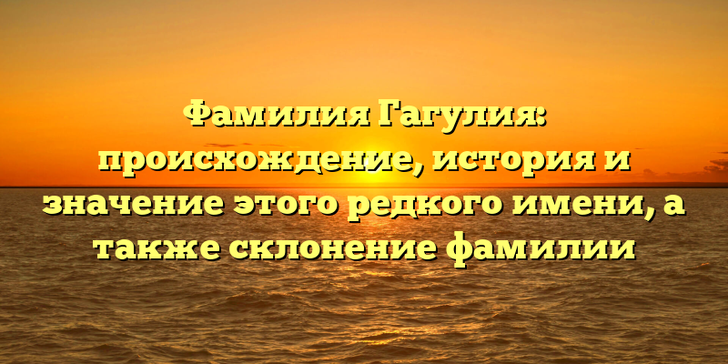 Фамилия Гагулия: происхождение, история и значение этого редкого имени, а также склонение фамилии