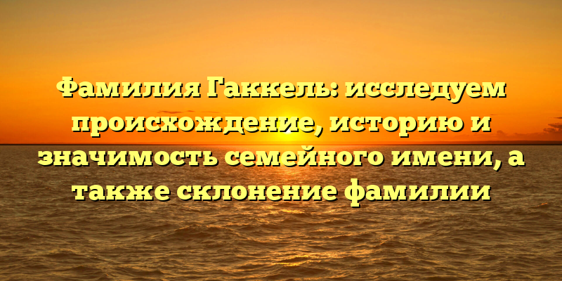 Фамилия Гаккель: исследуем происхождение, историю и значимость семейного имени, а также склонение фамилии