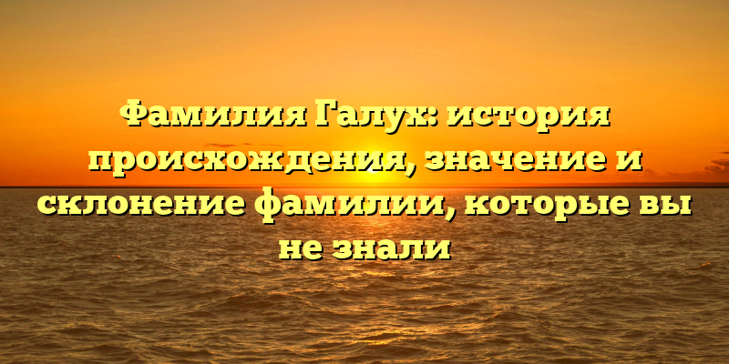 Фамилия Галух: история происхождения, значение и склонение фамилии, которые вы не знали