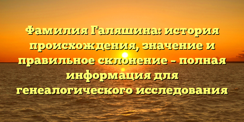 Фамилия Галяшина: история происхождения, значение и правильное склонение – полная информация для генеалогического исследования