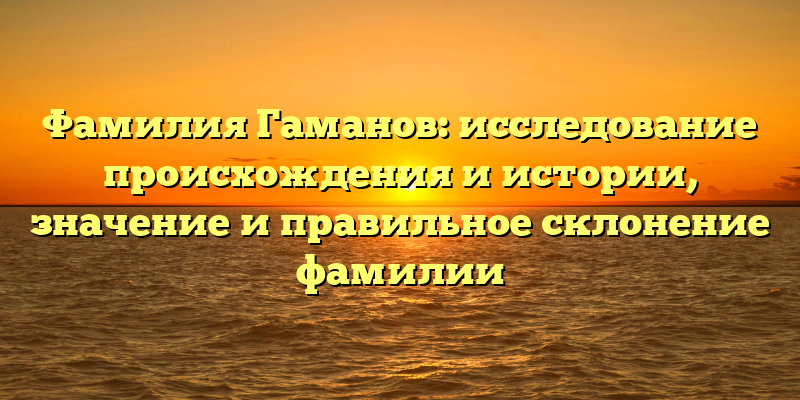 Фамилия Гаманов: исследование происхождения и истории, значение и правильное склонение фамилии