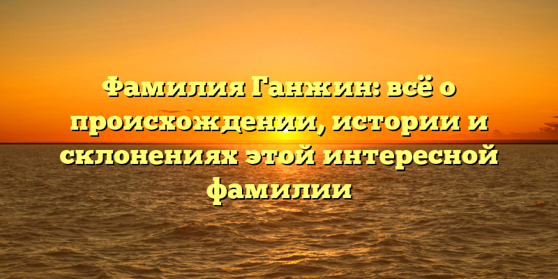 Фамилия Ганжин: всё о происхождении, истории и склонениях этой интересной фамилии