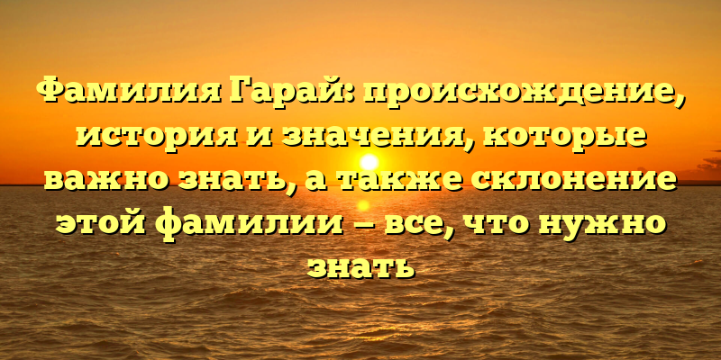 Фамилия Гарай: происхождение, история и значения, которые важно знать, а также склонение этой фамилии — все, что нужно знать