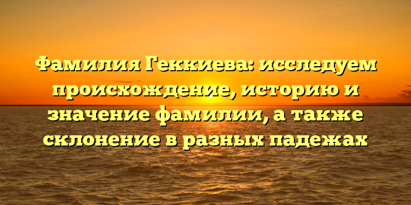 Фамилия Геккиева: исследуем происхождение, историю и значение фамилии, а также склонение в разных падежах