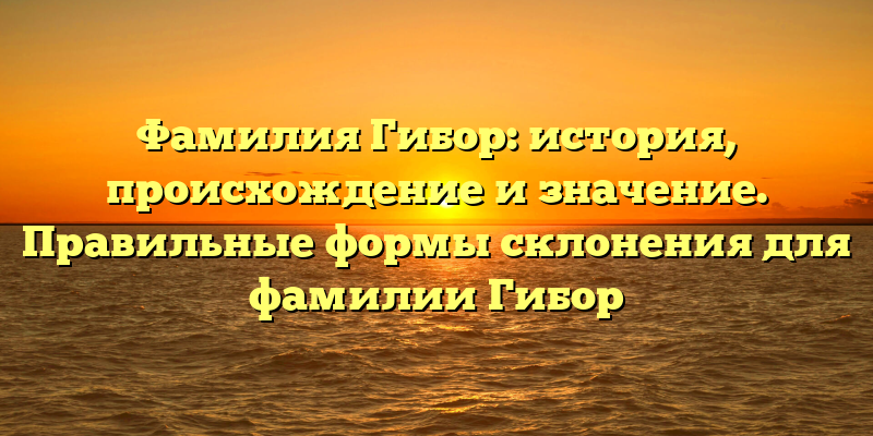 Фамилия Гибор: история, происхождение и значение. Правильные формы склонения для фамилии Гибор