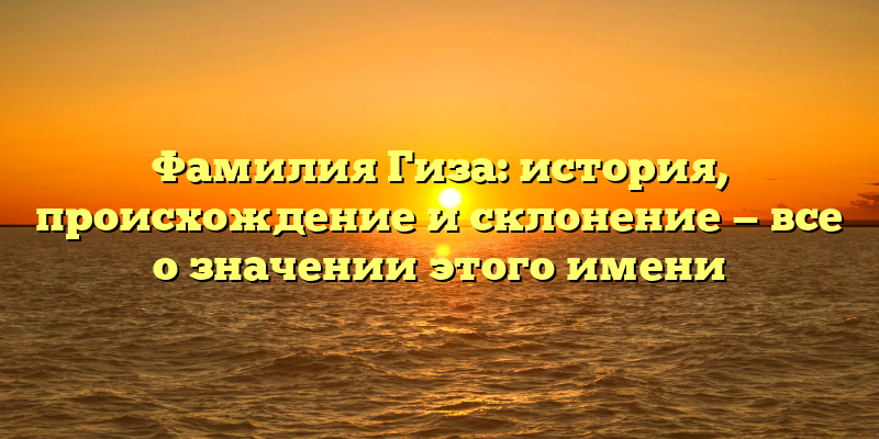 Фамилия Гиза: история, происхождение и склонение — все о значении этого имени