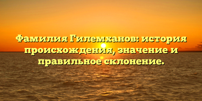 Фамилия Гилемханов: история происхождения, значение и правильное склонение.