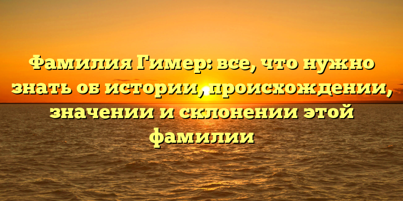 Фамилия Гимер: все, что нужно знать об истории, происхождении, значении и склонении этой фамилии