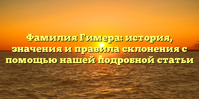 Фамилия Гимера: история, значения и правила склонения с помощью нашей подробной статьи