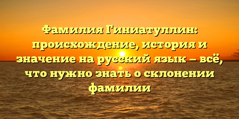 Фамилия Гиниатуллин: происхождение, история и значение на русский язык — всё, что нужно знать о склонении фамилии