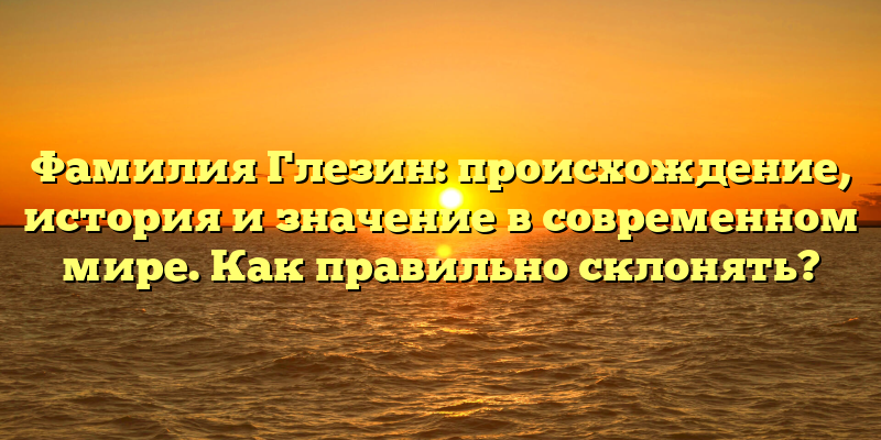 Фамилия Глезин: происхождение, история и значение в современном мире. Как правильно склонять?