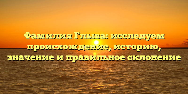 Фамилия Глыва: исследуем происхождение, историю, значение и правильное склонение