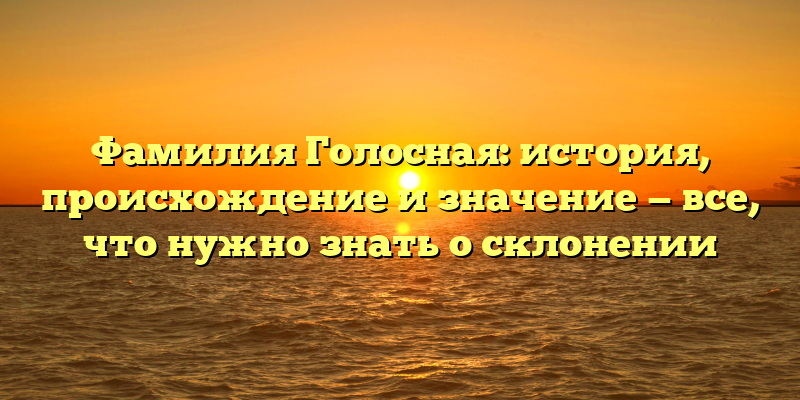 Фамилия Голосная: история, происхождение и значение — все, что нужно знать о склонении