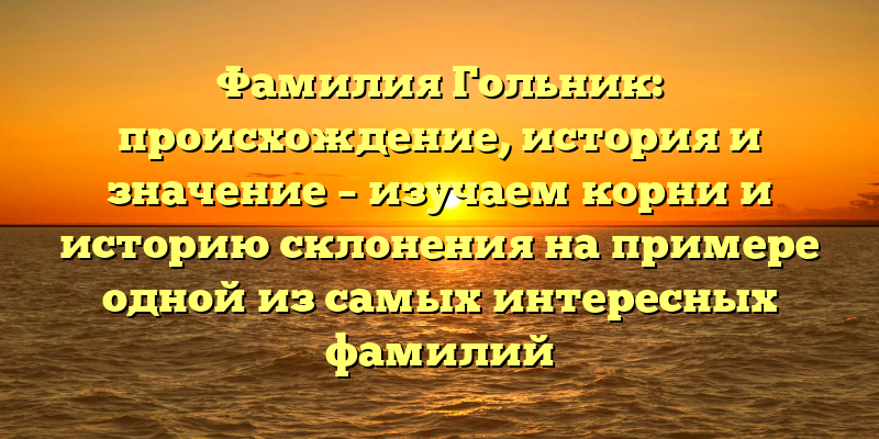Фамилия Гольник: происхождение, история и значение – изучаем корни и историю склонения на примере одной из самых интересных фамилий