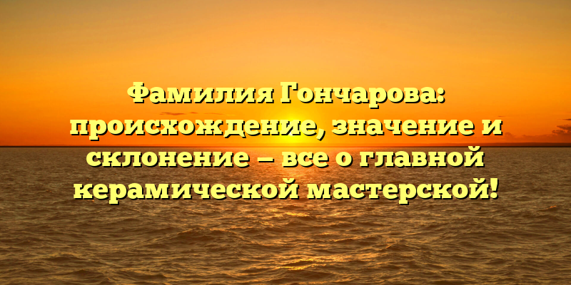 Фамилия Гончарова: происхождение, значение и склонение — все о главной керамической мастерской!