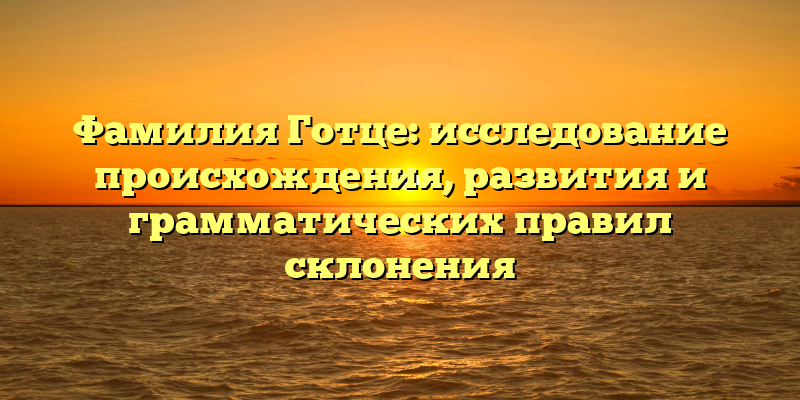 Фамилия Готце: исследование происхождения, развития и грамматических правил склонения