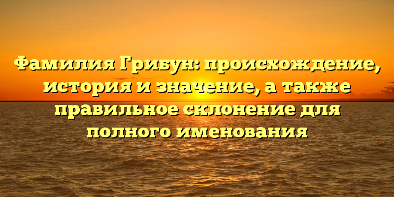 Фамилия Грибун: происхождение, история и значение, а также правильное склонение для полного именования