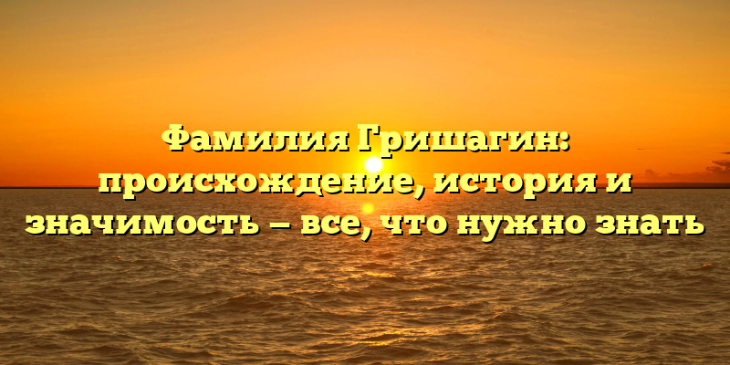 Фамилия Гришагин: происхождение, история и значимость — все, что нужно знать