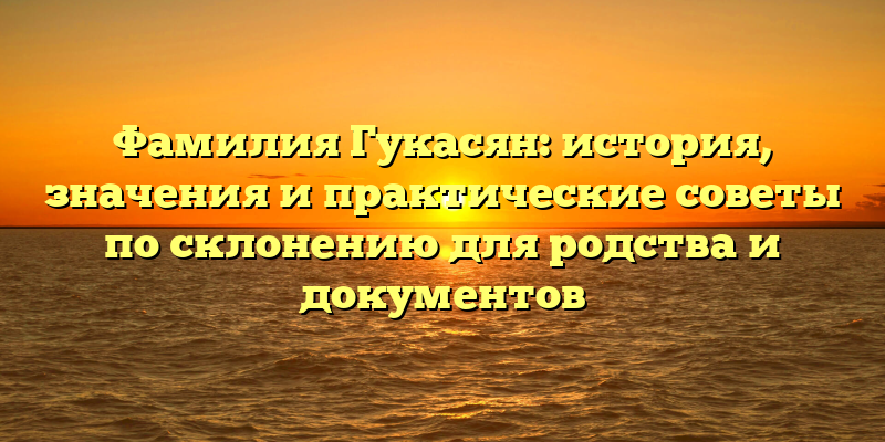 Фамилия Гукасян: история, значения и практические советы по склонению для родства и документов