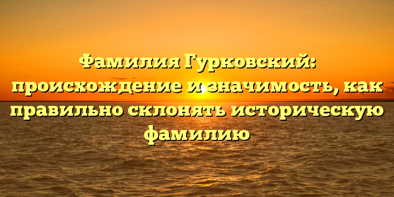 Фамилия Гурковский: происхождение и значимость, как правильно склонять историческую фамилию