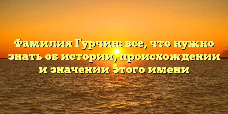 Фамилия Гурчин: все, что нужно знать об истории, происхождении и значении этого имени